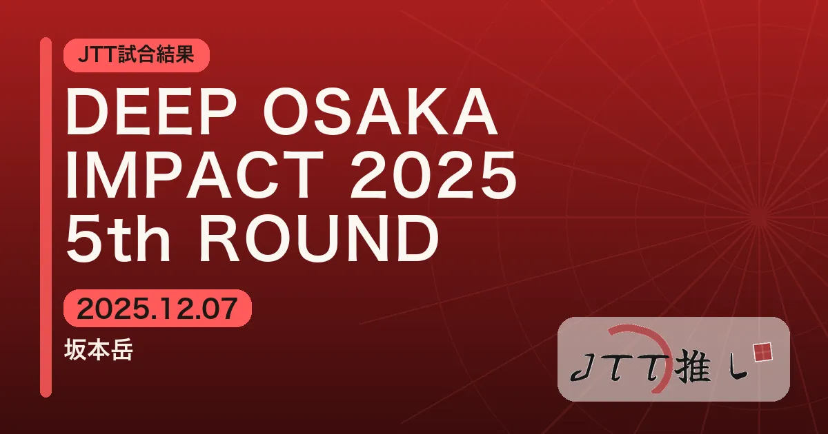 DEEP OSAKA IMPACT 2025 5th ROUND | JTT勢試合感想
